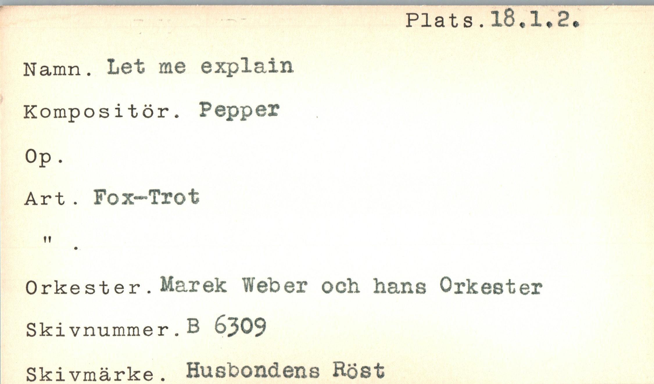  ﻿Plats.18*1*2*
Namn. Let me explain Kompositör. Pepper Op.
Art . Fox-Trot
ft
Orkester. Marek Weber och hans Orkester
Skivnummer.B 6309
Ski vmärke . Husbondens Röst
